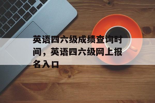 英语四六级成绩查询时间，英语四六级网上报名入口-第1张图片-