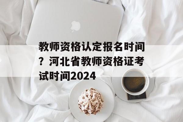 教师资格认定报名时间？河北省教师资格证考试时间2024-第1张图片-