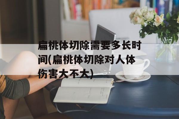 扁桃体切除需要多长时间(扁桃体切除对人体伤害大不大)-第1张图片-