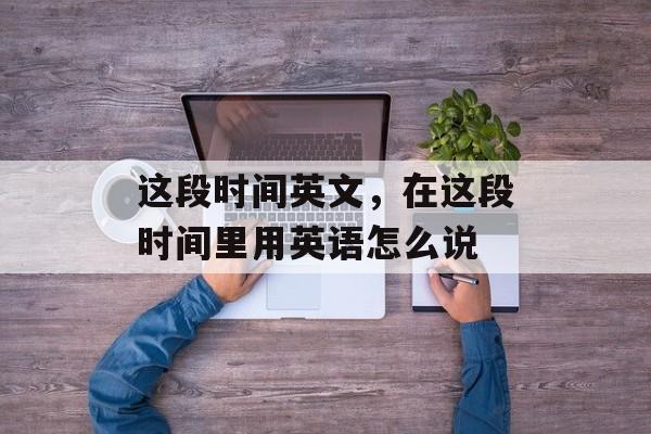 这段时间英文，在这段时间里用英语怎么说-第1张图片-