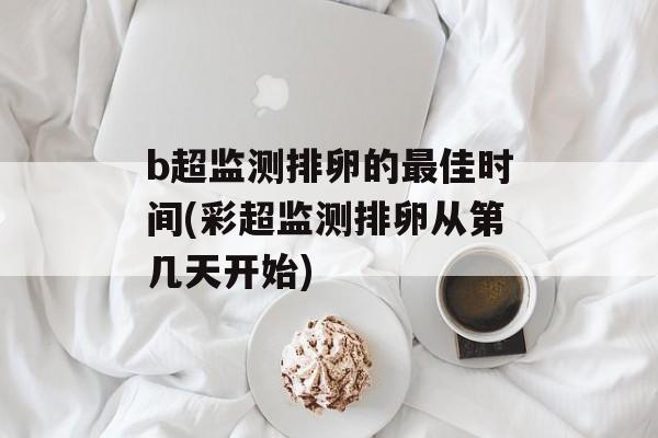 b超监测排卵的最佳时间(彩超监测排卵从第几天开始)-第1张图片-