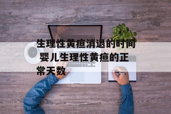 生理性黄疸消退的时间 婴儿生理性黄疸的正常天数-第1张图片-