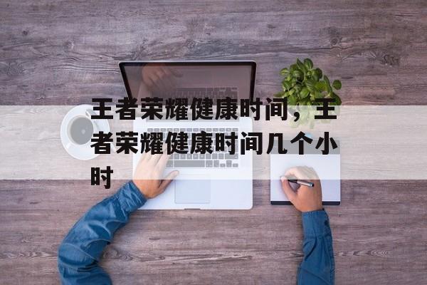王者荣耀健康时间，王者荣耀健康时间几个小时-第1张图片-