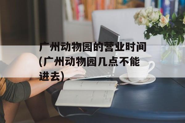 广州动物园的营业时间(广州动物园几点不能进去)-第1张图片-