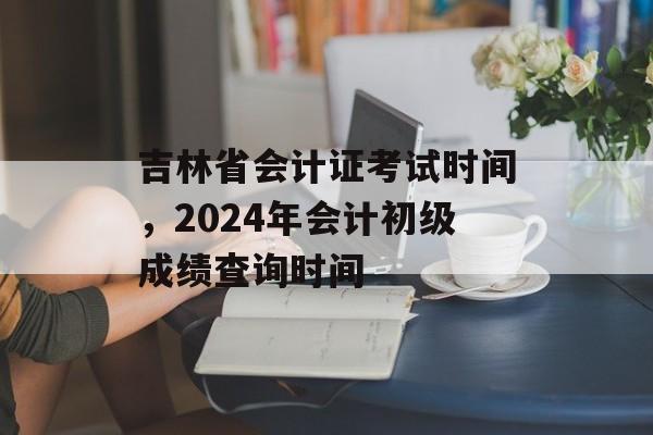 吉林省会计证考试时间，2024年会计初级成绩查询时间-第1张图片-