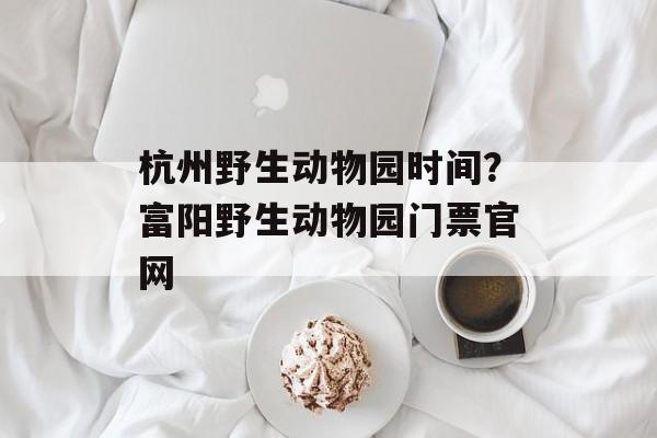 杭州野生动物园时间？富阳野生动物园门票官网-第1张图片-