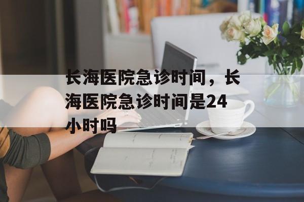 长海医院急诊时间，长海医院急诊时间是24小时吗-第1张图片-