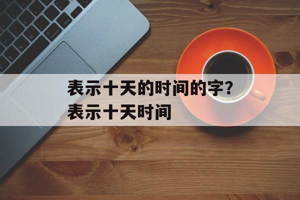 表示十天的时间的字？表示十天时间-第1张图片-