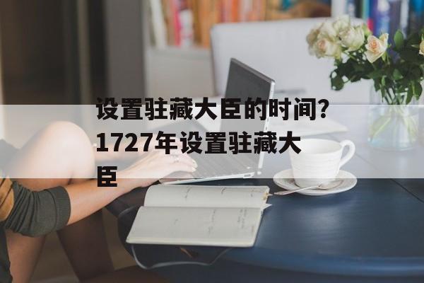 设置驻藏大臣的时间？1727年设置驻藏大臣-第1张图片-