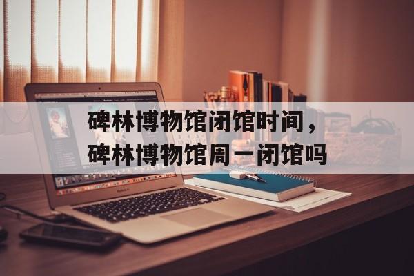 碑林博物馆闭馆时间，碑林博物馆周一闭馆吗-第1张图片-