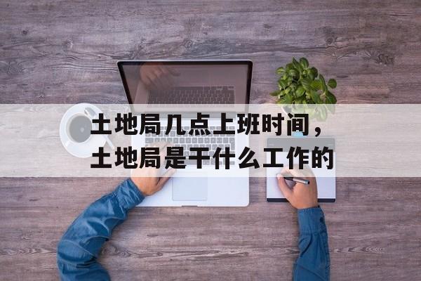 土地局几点上班时间，土地局是干什么工作的-第1张图片-
