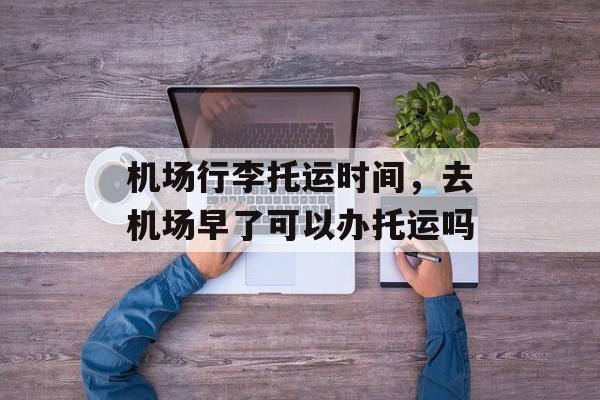 机场行李托运时间，去机场早了可以办托运吗-第1张图片-
