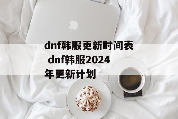 dnf韩服更新时间表 dnf韩服2024年更新计划-第1张图片-