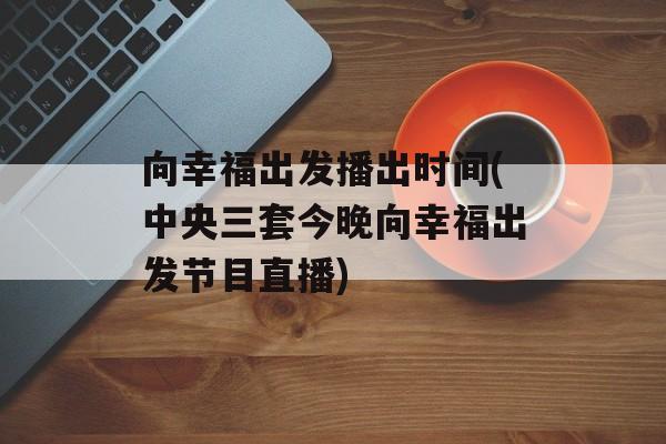 向幸福出发播出时间(中央三套今晚向幸福出发节目直播)-第1张图片-
