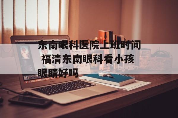 东南眼科医院上班时间 福清东南眼科看小孩眼睛好吗-第1张图片-