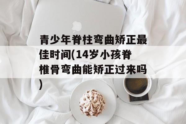 青少年脊柱弯曲矫正最佳时间(14岁小孩脊椎骨弯曲能矫正过来吗)-第1张图片-