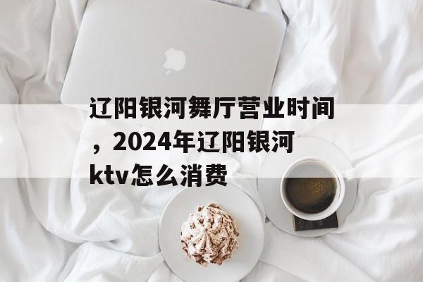 辽阳银河舞厅营业时间，2024年辽阳银河ktv怎么消费-第1张图片-