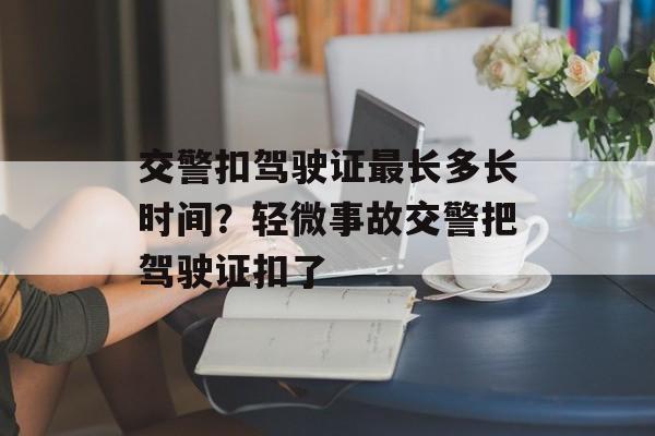 交警扣驾驶证最长多长时间？轻微事故交警把驾驶证扣了-第1张图片-