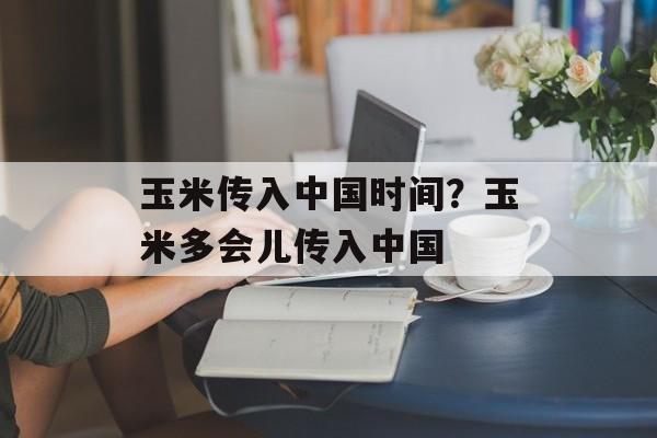 玉米传入中国时间？玉米多会儿传入中国-第1张图片-