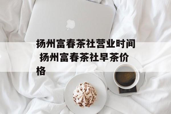 扬州富春茶社营业时间 扬州富春茶社早茶价格-第1张图片-