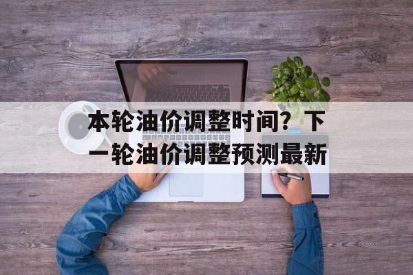 本轮油价调整时间？下一轮油价调整预测最新-第1张图片-