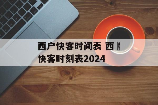 西户快客时间表 西鄠快客时刻表2024-第1张图片-