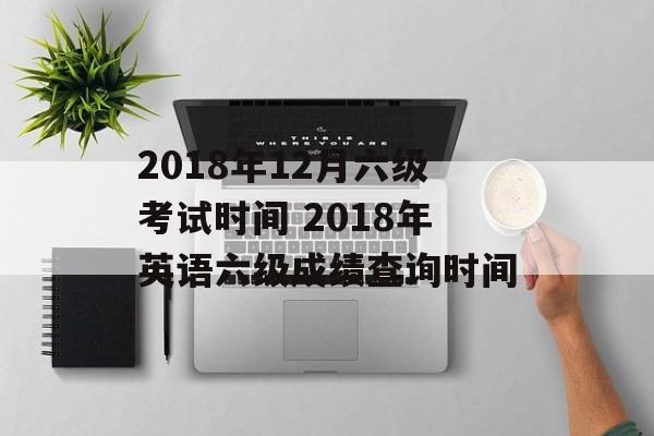2018年12月六级考试时间 2018年英语六级成绩查询时间-第1张图片-
