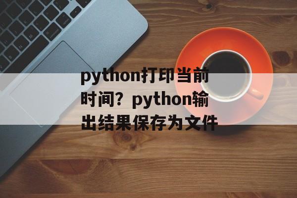 python打印当前时间？python输出结果保存为文件-第1张图片-