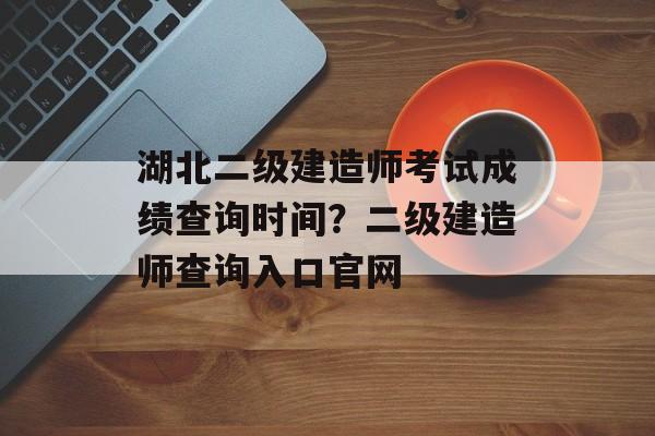 湖北二级建造师考试成绩查询时间？二级建造师查询入口官网-第1张图片-