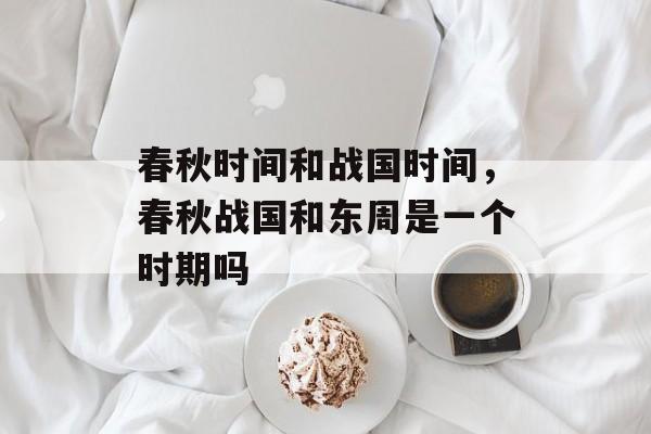 春秋时间和战国时间，春秋战国和东周是一个时期吗-第1张图片-