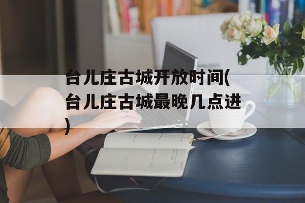 台儿庄古城开放时间(台儿庄古城最晚几点进)-第1张图片-