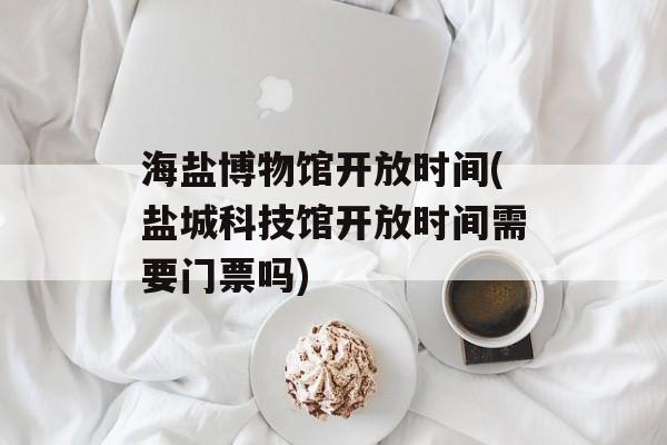 海盐博物馆开放时间(盐城科技馆开放时间需要门票吗)-第1张图片-