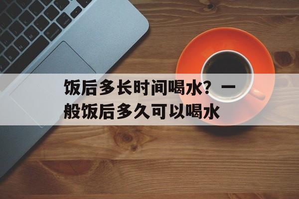 饭后多长时间喝水？一般饭后多久可以喝水-第1张图片-