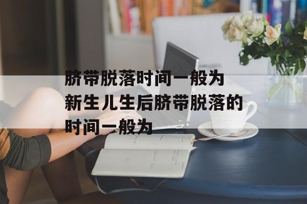 脐带脱落时间一般为 新生儿生后脐带脱落的时间一般为-第1张图片-