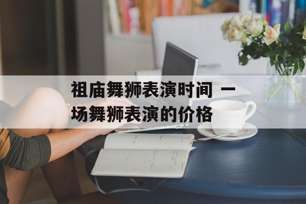 祖庙舞狮表演时间 一场舞狮表演的价格-第1张图片-