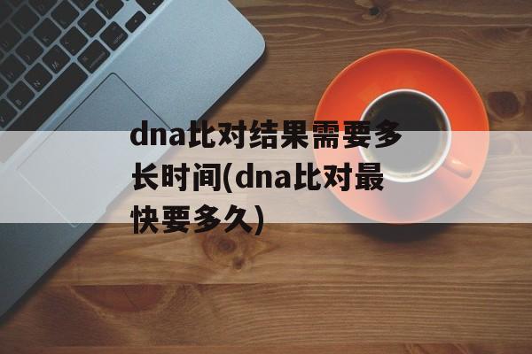 dna比对结果需要多长时间(dna比对最快要多久)-第1张图片-