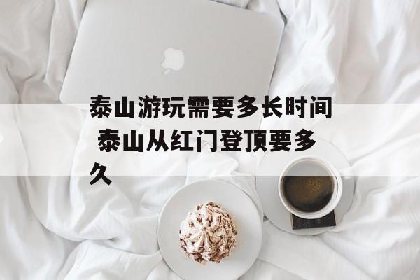 泰山游玩需要多长时间 泰山从红门登顶要多久-第1张图片-
