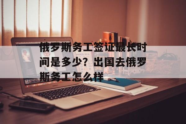 俄罗斯务工签证最长时间是多少？出国去俄罗斯务工怎么样-第1张图片-