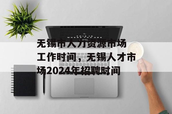 无锡市人力资源市场 工作时间，无锡人才市场2024年招聘时间-第1张图片-