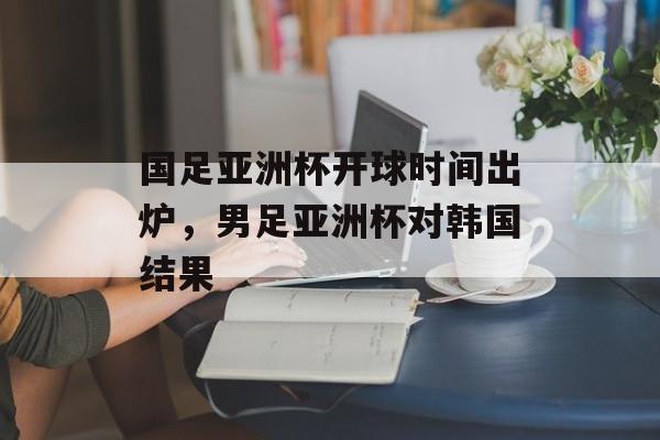 国足亚洲杯开球时间出炉，男足亚洲杯对韩国结果-第1张图片-