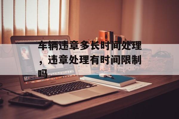 车辆违章多长时间处理，违章处理有时间限制吗-第1张图片-