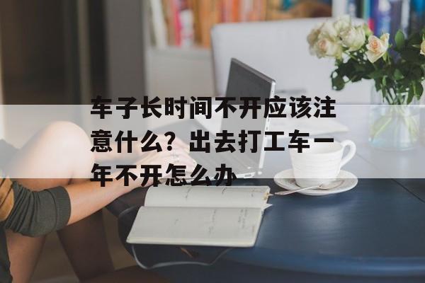车子长时间不开应该注意什么？出去打工车一年不开怎么办-第1张图片-