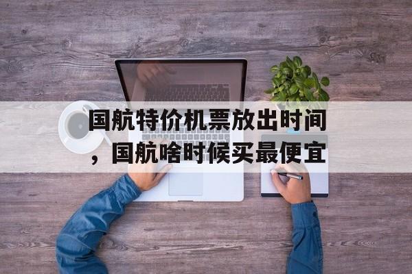 国航特价机票放出时间，国航啥时候买最便宜-第1张图片-