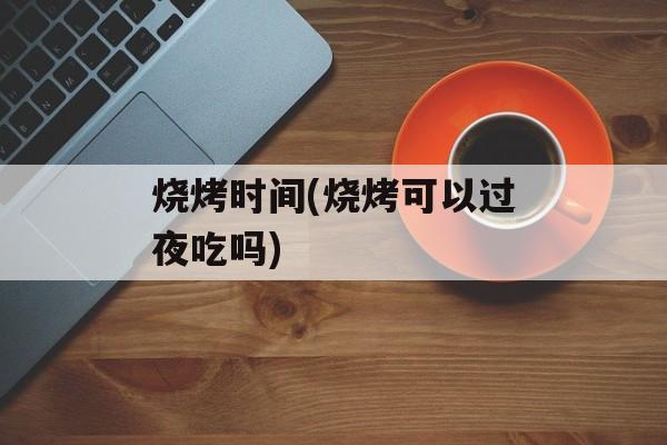 烧烤时间(烧烤可以过夜吃吗)-第1张图片-