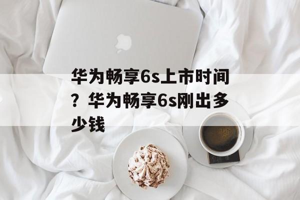 华为畅享6s上市时间？华为畅享6s刚出多少钱-第1张图片-