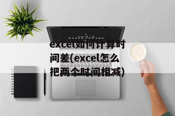 excel如何计算时间差(excel怎么把两个时间相减)-第1张图片-