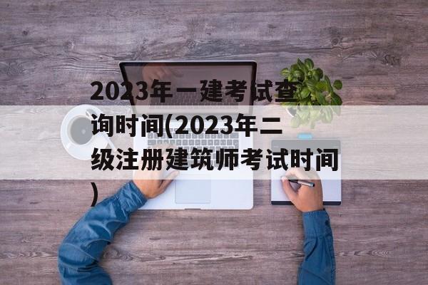 2023年一建考试查询时间(2023年二级注册建筑师考试时间)-第1张图片-
