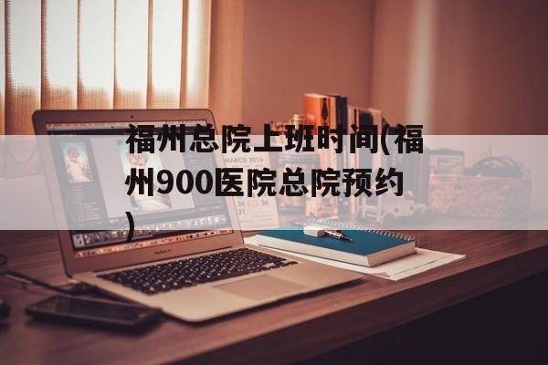福州总院上班时间(福州900医院总院预约)-第1张图片-