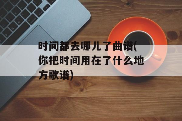 时间都去哪儿了曲谱(你把时间用在了什么地方歌谱)-第1张图片-