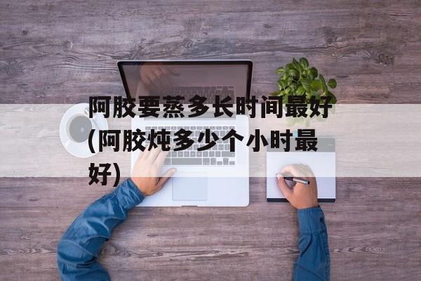 阿胶要蒸多长时间最好(阿胶炖多少个小时最好)-第1张图片-